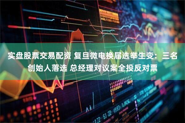 实盘股票交易配资 复旦微电换届选举生变：三名创始人落选 总经理对议案全投反对票