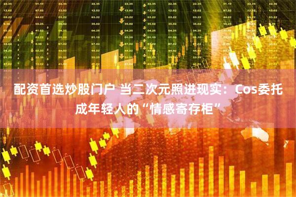 配资首选炒股门户 当二次元照进现实：Cos委托成年轻人的“情感寄存柜”