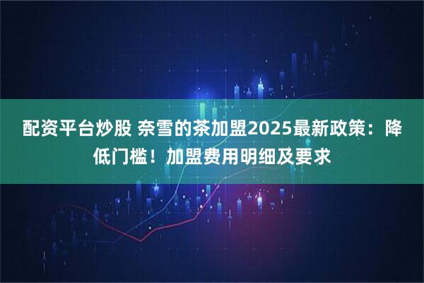 配资平台炒股 奈雪的茶加盟2025最新政策：降低门槛！加盟费用明细及要求