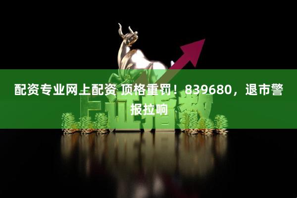 配资专业网上配资 顶格重罚！839680，退市警报拉响