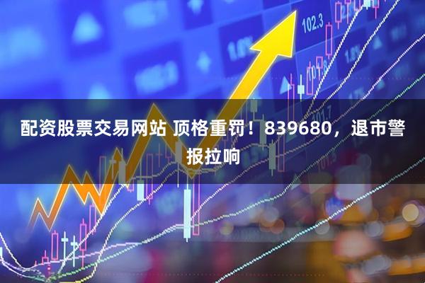 配资股票交易网站 顶格重罚！839680，退市警报拉响