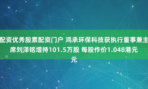 配资优秀股票配资门户 鸿承环保科技获执行董事兼主席刘泽铭增持101.5万股 每股作价1.048港元