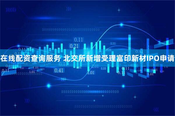 在线配资查询服务 北交所新增受理富印新材IPO申请