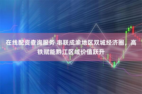 在线配资查询服务 串联成渝地区双城经济圈，高铁赋能黔江区域价值跃升