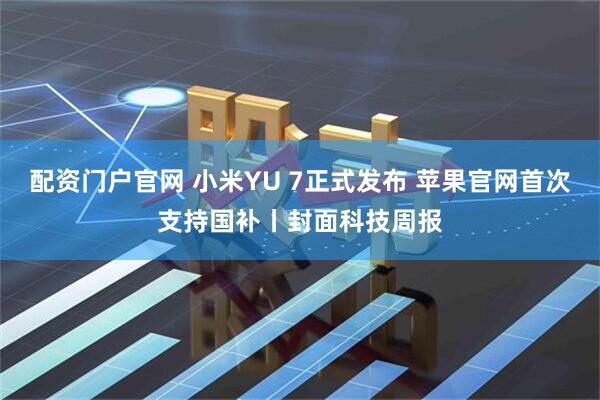 配资门户官网 小米YU 7正式发布 苹果官网首次支持国补丨封面科技周报