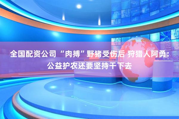 全国配资公司 “肉搏”野猪受伤后 狩猎人阿勇：公益护农还要坚持干下去