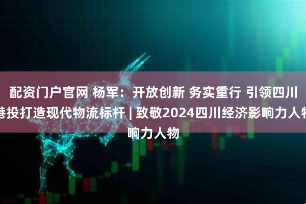 配资门户官网 杨军：开放创新 务实重行 引领四川港投打造现代物流标杆 | 致敬2024四川经济影响力人物