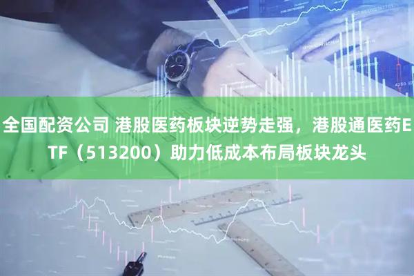 全国配资公司 港股医药板块逆势走强，港股通医药ETF（513200）助力低成本布局板块龙头