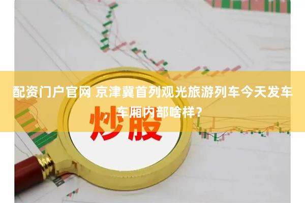 配资门户官网 京津冀首列观光旅游列车今天发车，车厢内部啥样？