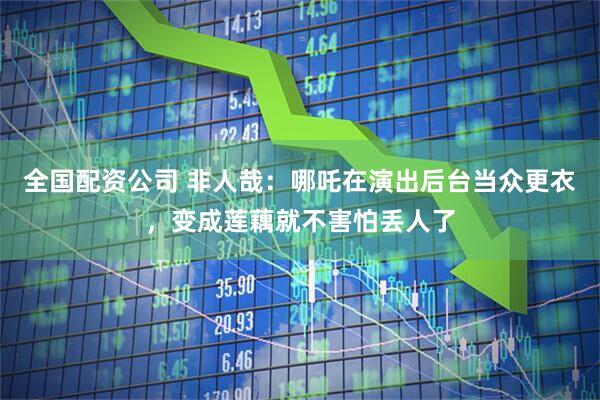 全国配资公司 非人哉：哪吒在演出后台当众更衣，变成莲藕就不害怕丢人了