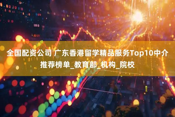 全国配资公司 广东香港留学精品服务Top10中介推荐榜单_教育部_机构_院校