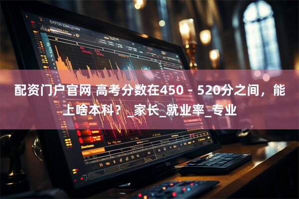配资门户官网 高考分数在450 - 520分之间，能上啥本科？_家长_就业率_专业