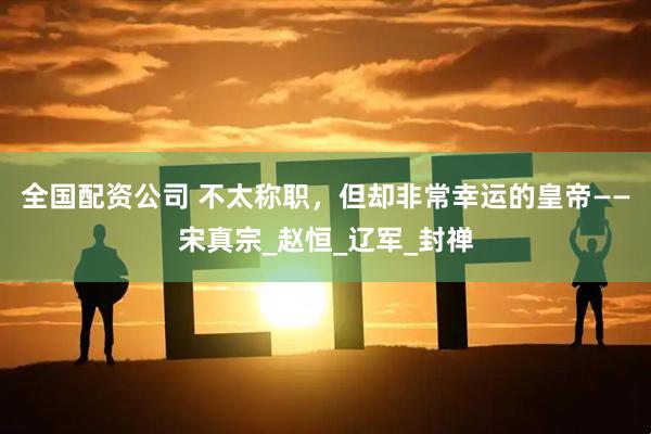 全国配资公司 不太称职，但却非常幸运的皇帝——宋真宗_赵恒_辽军_封禅