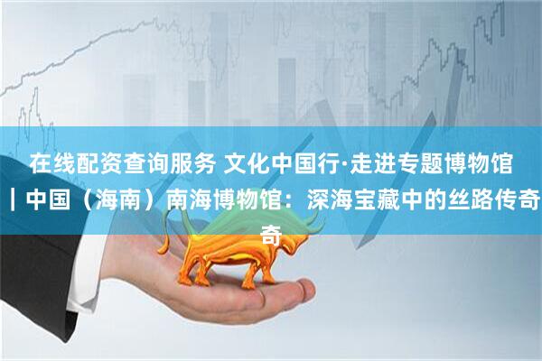 在线配资查询服务 文化中国行·走进专题博物馆｜中国（海南）南海博物馆：深海宝藏中的丝路传奇