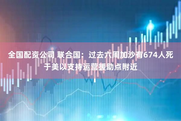 全国配资公司 联合国：过去六周加沙有674人死于美以支持运营援助点附近