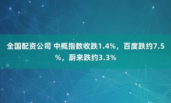 全国配资公司 中概指数收跌1.4%，百度跌约7.5%，蔚来跌约3.3%