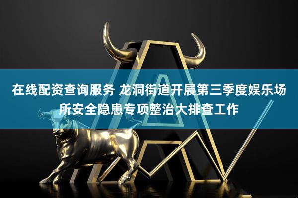在线配资查询服务 龙洞街道开展第三季度娱乐场所安全隐患专项整治大排查工作