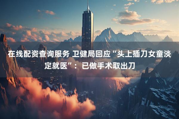 在线配资查询服务 卫健局回应“头上插刀女童淡定就医”：已做手术取出刀