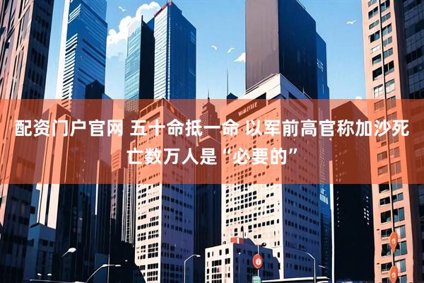 配资门户官网 五十命抵一命 以军前高官称加沙死亡数万人是“必要的”