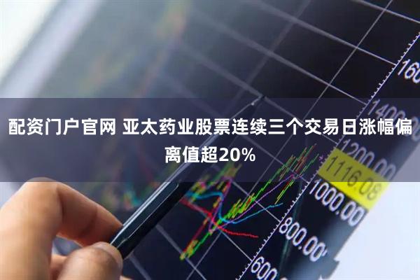 配资门户官网 亚太药业股票连续三个交易日涨幅偏离值超20%