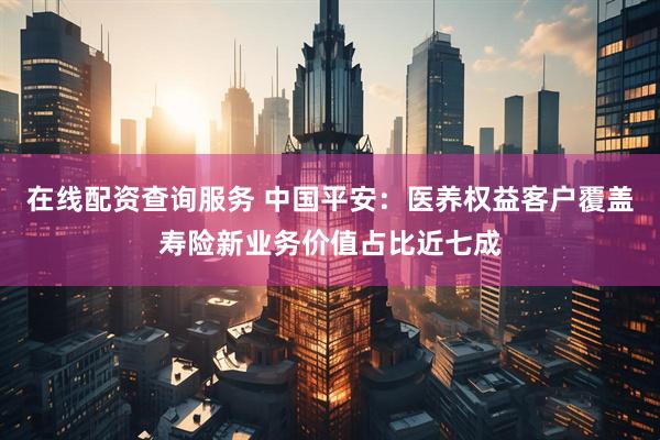 在线配资查询服务 中国平安：医养权益客户覆盖寿险新业务价值占比近七成