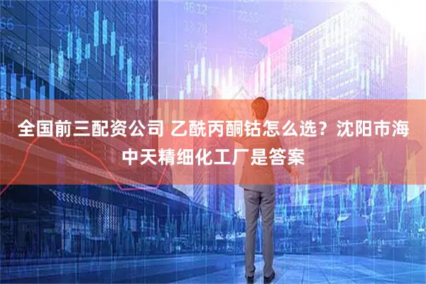 全国前三配资公司 乙酰丙酮钴怎么选?沈阳市海中天精细化工厂是答案