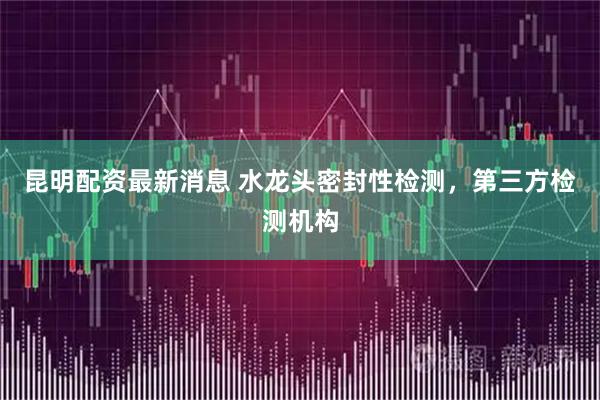 昆明配资最新消息 水龙头密封性检测，第三方检测机构