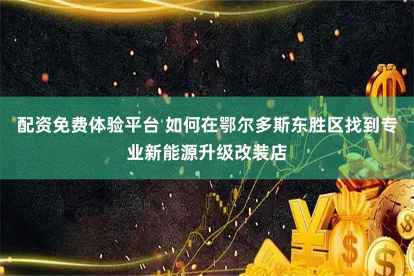 配资免费体验平台 如何在鄂尔多斯东胜区找到专业新能源升级改装店