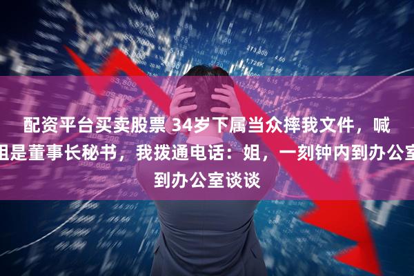 配资平台买卖股票 34岁下属当众摔我文件，喊着她姐是董事长秘书，我拨通电话：姐，一刻钟内到办公室谈谈