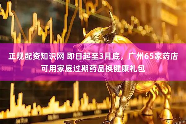 正规配资知识网 即日起至3月底，广州65家药店可用家庭过期药品换健康礼包