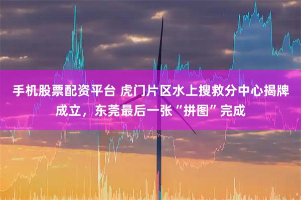 手机股票配资平台 虎门片区水上搜救分中心揭牌成立，东莞最后一张“拼图”完成