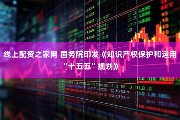 线上配资之家网 国务院印发《知识产权保护和运用“十五五”规划》