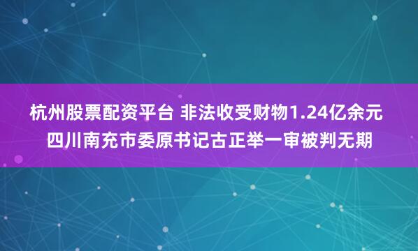 杭州股票配资平台 非法收受财物1.24亿余元 四川南充市委原书记古正举一审被判无期