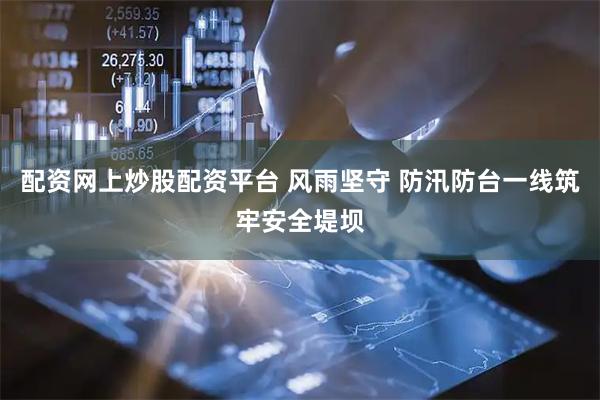配资网上炒股配资平台 风雨坚守 防汛防台一线筑牢安全堤坝