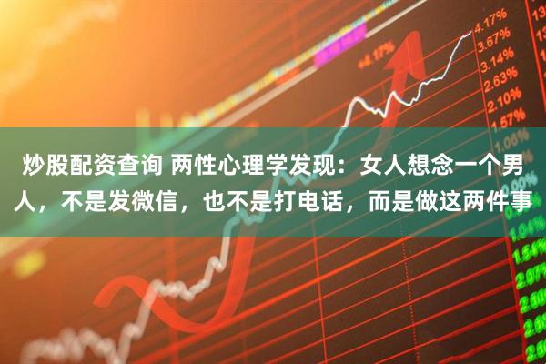 炒股配资查询 两性心理学发现：女人想念一个男人，不是发微信，也不是打电话，而是做这两件事
