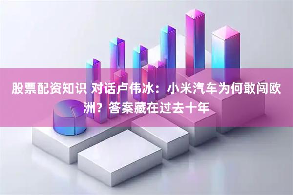 股票配资知识 对话卢伟冰：小米汽车为何敢闯欧洲？答案藏在过去十年
