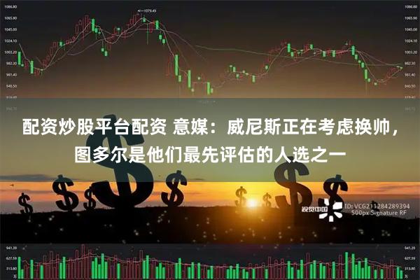 配资炒股平台配资 意媒：威尼斯正在考虑换帅，图多尔是他们最先评估的人选之一